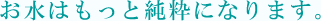 お水はもっと純水になります
